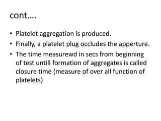 cont….
• Platelet aggregation is produced.
• Finally, a platelet plug occludes the apperture.
• The time measurewd in secs from beginning
of test untill formation of aggregates is called
closure time (measure of over all function of
platelets)
 