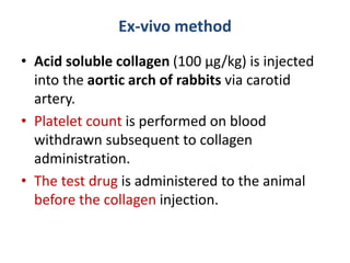 Ex-vivo method
• Acid soluble collagen (100 µg/kg) is injected
into the aortic arch of rabbits via carotid
artery.
• Platelet count is performed on blood
withdrawn subsequent to collagen
administration.
• The test drug is administered to the animal
before the collagen injection.
 