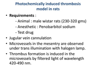 Photochemically induced thrombosis
model in rats
• Requirements :
- Animal : male wistar rats (230-320 gms)
- Anesthetic : Penobarbitol sodium
- Test drug
• Jugular vein cannulation
• Microvessels in the mesentry are observed
under trans illumination with halogen lamp.
• Thrombus formation is induced in the
microvessels by filtered light of wavelength
420-490 nm.
 