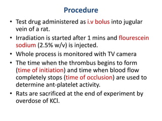 Procedure
• Test drug administered as i.v bolus into jugular
vein of a rat.
• Irradiation is started after 1 mins and flourescein
sodium (2.5% w/v) is injected.
• Whole process is monitored with TV camera
• The time when the thrombus begins to form
(time of initiation) and time when blood flow
completely stops (time of occlusion) are used to
determine ant-platelet activity.
• Rats are sacrificed at the end of experiment by
overdose of KCl.
 