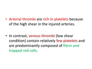 • Arterial thrombi are rich in platelets because
of the high shear in the injured arteries.
• In contrast, venous thrombi (low shear
condition) contain relatively few platelets and
are predominantly composed of fibrin and
trapped red cells.
 