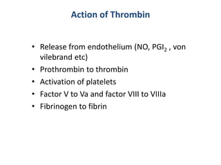 Action of Thrombin
• Release from endothelium (NO, PGI2 , von
vilebrand etc)
• Prothrombin to thrombin
• Activation of platelets
• Factor V to Va and factor VIII to VIIIa
• Fibrinogen to fibrin
 