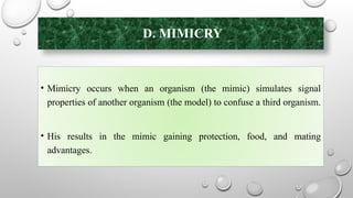 D. MIMICRY
• Mimicry occurs when an organism (the mimic) simulates signal
properties of another organism (the model) to confuse a third organism.
• His results in the mimic gaining protection, food, and mating
advantages.
 