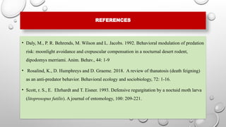 REFERENCES
• Daly, M., P. R. Behrends, M. Wilson and L. Jacobs. 1992. Behavioral modulation of predation
risk: moonlight avoidance and crepuscular compensation in a nocturnal desert rodent,
dipodomys merriami. Anim. Behav., 44: 1-9
• Rosalind, K., D. Humphreys and D. Graeme. 2018. A review of thanatosis (death feigning)
as an anti-predator behavior. Behavioral ecology and sociobiology, 72: 1-16.
• Scott, r. S., E. Ehrhardt and T. Eisner. 1993. Defensive regurgitation by a noctuid moth larva
(litoprosopus futilis). A journal of entomology, 100: 209-221.
 