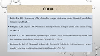 CONTI…
• Endler, J. A. 1981. An overview of the relationships between mimicry and crypsis. Biological journal of the
linnean society, 16: 25-31.
• Holmgren, h., M. Enquist. 1999. Dynamics of mimicry evolution. Biological journal of the linnean society,
66: 145-158.
• Ritland, d. B. 1995. Comparative unpalatability of mimetic viceroy butterflies (limenitis archippus) from
four south-eastern united states populations. Oecologia, 103: 327-336.
• Leblanc, a. R. H., M. J. Macdougall, Y. Haridy, D. Scott and R. R. Reisz. 2018. Caudal autotomy as anti-
predatory behaviour in palaeozoic reptiles. Scientific reports, 8: 963-965.
 