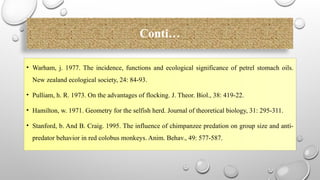 Conti…
• Warham, j. 1977. The incidence, functions and ecological significance of petrel stomach oils.
New zealand ecological society, 24: 84-93.
• Pulliam, h. R. 1973. On the advantages of flocking. J. Theor. Biol., 38: 419-22.
• Hamilton, w. 1971. Geometry for the selfish herd. Journal of theoretical biology, 31: 295-311.
• Stanford, b. And B. Craig. 1995. The influence of chimpanzee predation on group size and anti-
predator behavior in red colobus monkeys. Anim. Behav., 49: 577-587.
 