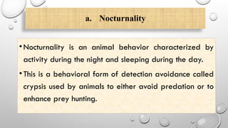 a. Nocturnality
•Nocturnality is an animal behavior characterized by
activity during the night and sleeping during the day.
•This is a behavioral form of detection avoidance called
crypsis used by animals to either avoid predation or to
enhance prey hunting.
 