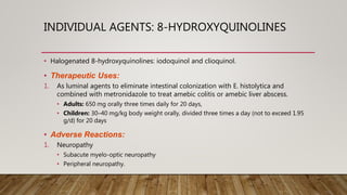 INDIVIDUAL AGENTS: 8-HYDROXYQUINOLINES
• Halogenated 8-hydroxyquinolines: iodoquinol and clioquinol.
• Therapeutic Uses:
1. As luminal agents to eliminate intestinal colonization with E. histolytica and
combined with metronidazole to treat amebic colitis or amebic liver abscess.
• Adults: 650 mg orally three times daily for 20 days,
• Children: 30–40 mg/kg body weight orally, divided three times a day (not to exceed 1.95
g/d) for 20 days
• Adverse Reactions:
1. Neuropathy
• Subacute myelo-optic neuropathy
• Peripheral neuropathy.
 