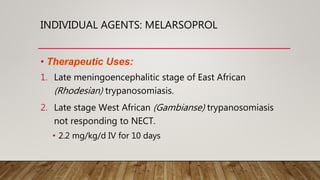INDIVIDUAL AGENTS: MELARSOPROL
• Therapeutic Uses:
1. Late meningoencephalitic stage of East African
(Rhodesian) trypanosomiasis.
2. Late stage West African (Gambianse) trypanosomiasis
not responding to NECT.
• 2.2 mg/kg/d IV for 10 days
 
