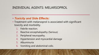 INDIVIDUAL AGENTS: MELARSOPROL
• Toxicity and Side Effects:
• Treatment with melarsoprol is associated with significant
toxicity and morbidity.
1. Febrile reaction.
2. Reactive encephalopathy (Serious)
3. Peripheral neuropathy.
4. Hypertension and myocardial damage
5. Albuminuria
6. Vomiting and abdominal colic.
 