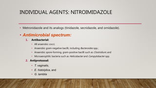 INDIVIDUAL AGENTS: NITROIMIDAZOLE
• Metronidazole and its analogs (tinidazole, secnidazole, and ornidazole).
• Antimicrobial spectrum:
1. Antibacterial:
• All anaerobic cocci;
• Anaerobic gram-negative bacilli, including Bacteroides spp.;
• Anaerobic spore-forming, gram-positive bacilli such as Clostridium; and
• Microaerophilic bacteria such as Helicobacter and Campylobacter spp.
2. Antiprotozoal:
• T. vaginalis,
• E. histolytica, and
• G. lamblia
 