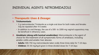INDIVIDUAL AGENTS: NITROIMIDAZOLE
• Therapeutic Uses & Dosage:
1. Trichomoniasis:
• 2 g metronidazole/ Tinidazole as a single oral dose for both males and females
may be repeated after 4-6 weeks
• In addition to oral therapy, the use of a 500- to 1000-mg vaginal suppository may
be beneficial in refractory cases.
2. Amebiasis (along with luminal amebicides): Metronidazole is the agent of
choice for the treatment of all symptomatic forms of amebiasis, including
amebic colitis and amebic liver abscess
• Adults: 500–750 mg metronidazole taken orally three times daily for 7–10 days.
• Children: 35–50 mg/kg/d given in three divided doses for 7–10 days
 