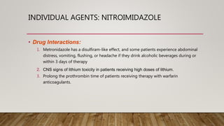 INDIVIDUAL AGENTS: NITROIMIDAZOLE
• Drug Interactions:
1. Metronidazole has a disulfiram-like effect, and some patients experience abdominal
distress, vomiting, flushing, or headache if they drink alcoholic beverages during or
within 3 days of therapy
2. CNS signs of lithium toxicity in patients receiving high doses of lithium.
3. Prolong the prothrombin time of patients receiving therapy with warfarin
anticoagulants.
 