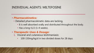 INDIVIDUAL AGENTS: MILTEFOSINE
• Pharmacokinetics:
• Detailed pharmacokinetic data are lacking,
• It is well absorbed orally and distributed throughout the body.
• Has a long t1/2 (1–4 weeks).
• Therapeutic Uses & Dosage:
1. Visceral and cutaneous leishmaniasis:
• 100-150mg/kg/d in two divided doses for 28 days.
 