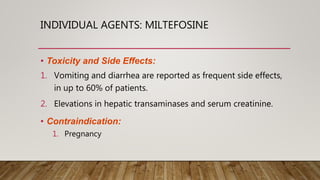 INDIVIDUAL AGENTS: MILTEFOSINE
• Toxicity and Side Effects:
1. Vomiting and diarrhea are reported as frequent side effects,
in up to 60% of patients.
2. Elevations in hepatic transaminases and serum creatinine.
• Contraindication:
1. Pregnancy
 