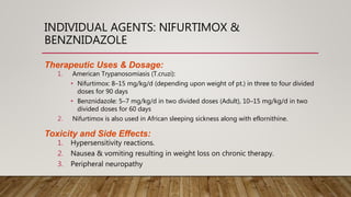 INDIVIDUAL AGENTS: NIFURTIMOX &
BENZNIDAZOLE
Therapeutic Uses & Dosage:
1. American Trypanosomiasis (T.cruzi):
• Nifurtimox: 8–15 mg/kg/d (depending upon weight of pt.) in three to four divided
doses for 90 days
• Benznidazole: 5–7 mg/kg/d in two divided doses (Adult), 10–15 mg/kg/d in two
divided doses for 60 days
2. Nifurtimox is also used in African sleeping sickness along with eflornithine.
Toxicity and Side Effects:
1. Hypersensitivity reactions.
2. Nausea & vomiting resulting in weight loss on chronic therapy.
3. Peripheral neuropathy
 