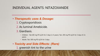 INDIVIDUAL AGENTS: NITAZOXANIDE
• Therapeutic uses & Dosage:
1. Cryptosporidiosis
2. As luminal Amebicide.
3. Giardiasis.
• Children: Tab.100 mg PO q12h for 3 days (1-4 years); Tab. 200 mg PO q12h for 3 days (4-11
years).
• Adults: Tab. 500 mg PO q12h for 3 days.
• Toxicity and Side Effects: (Rare)
1. greenish tint to the urine
 