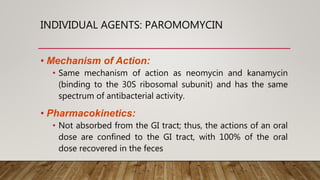 INDIVIDUAL AGENTS: PAROMOMYCIN
• Mechanism of Action:
• Same mechanism of action as neomycin and kanamycin
(binding to the 30S ribosomal subunit) and has the same
spectrum of antibacterial activity.
• Pharmacokinetics:
• Not absorbed from the GI tract; thus, the actions of an oral
dose are confined to the GI tract, with 100% of the oral
dose recovered in the feces
 