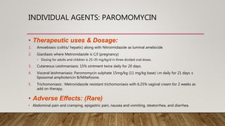 INDIVIDUAL AGENTS: PAROMOMYCIN
• Therapeutic uses & Dosage:
1. Amoebiasis (colitis/ hepatic) along with Nitroimidazole as luminal amebicide.
2. Giardiasis where Metronidazole is C/I (pregnancy)
• Dosing for adults and children is 25–35 mg/kg/d in three divided oral doses.
3. Cutaneous Leishmaniasis: 15% ointment twice daily for 20 days.
4. Visceral leishmaniasis: Paromomycin sulphate 15mg/kg (11 mg/kg base) i.m daily for 21 days ±
liposomal amphotericin B/Miltefosine.
5. Trichomoniasis : Metronidazole resistant trichomoniasis with 6.25% vaginal cream for 2 weeks as
add on therapy.
• Adverse Effects: (Rare)
• Abdominal pain and cramping, epigastric pain, nausea and vomiting, steatorrhea, and diarrhea.
 