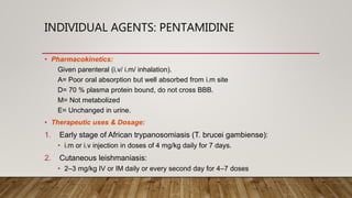 INDIVIDUAL AGENTS: PENTAMIDINE
• Pharmacokinetics:
Given parenteral (i.v/ i.m/ inhalation).
A= Poor oral absorption but well absorbed from i.m site
D= 70 % plasma protein bound, do not cross BBB.
M= Not metabolized
E= Unchanged in urine.
• Therapeutic uses & Dosage:
1. Early stage of African trypanosomiasis (T. brucei gambiense):
• i.m or i.v injection in doses of 4 mg/kg daily for 7 days.
2. Cutaneous leishmaniasis:
• 2–3 mg/kg IV or IM daily or every second day for 4–7 doses
 