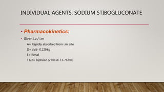INDIVIDUAL AGENTS: SODIUM STIBOGLUCONATE
• Pharmacokinetics:
• Given i.v./ i.m
A= Rapidly absorbed from i.m. site
D= aVd- 0.22l/kg
E= Renal
T1/2= Biphasic (2 hrs & 33-76 hrs)
 