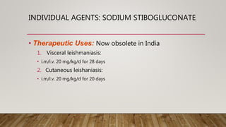 INDIVIDUAL AGENTS: SODIUM STIBOGLUCONATE
• Therapeutic Uses: Now obsolete in India
1. Visceral leishmaniasis:
• i.m/i.v. 20 mg/kg/d for 28 days
2. Cutaneous leishaniasis:
• i.m/i.v. 20 mg/kg/d for 20 days
 