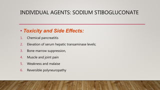 INDIVIDUAL AGENTS: SODIUM STIBOGLUCONATE
• Toxicity and Side Effects:
1. Chemical pancreatitis
2. Elevation of serum hepatic transaminase levels;
3. Bone marrow suppression,
4. Muscle and joint pain
5. Weakness and malaise
6. Reversible polyneuropathy
 