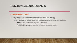 INDIVIDUAL AGENTS: SURAMIN
• Therapeutic Uses:
1. Early-stage T. brucei rhodesiense infection: First line therapy
• After a test dose of 100 mg (adults) or 2mg/kg (pediatric) for detecting sensitivity
• Adult: 1g slow i.v infusion on days 1, 3, 5, 14, and 21.
• Pediatric: 20 mg/kg, given according to the same schedule as adults.
 