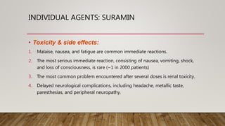 INDIVIDUAL AGENTS: SURAMIN
• Toxicity & side effects:
1. Malaise, nausea, and fatigue are common immediate reactions.
2. The most serious immediate reaction, consisting of nausea, vomiting, shock,
and loss of consciousness, is rare (~1 in 2000 patients)
3. The most common problem encountered after several doses is renal toxicity.
4. Delayed neurological complications, including headache, metallic taste,
paresthesias, and peripheral neuropathy.
 
