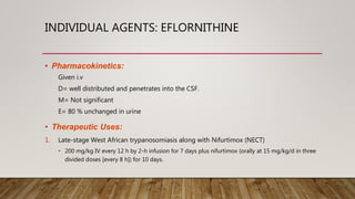 INDIVIDUAL AGENTS: EFLORNITHINE
• Pharmacokinetics:
Given i.v
D= well distributed and penetrates into the CSF.
M= Not significant
E= 80 % unchanged in urine
• Therapeutic Uses:
1. Late-stage West African trypanosomiasis along with Nifurtimox (NECT)
• 200 mg/kg IV every 12 h by 2-h infusion for 7 days plus nifurtimox (orally at 15 mg/kg/d in three
divided doses [every 8 h]) for 10 days.
 