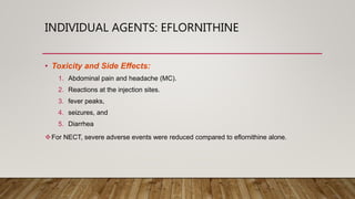 INDIVIDUAL AGENTS: EFLORNITHINE
• Toxicity and Side Effects:
1. Abdominal pain and headache (MC).
2. Reactions at the injection sites.
3. fever peaks,
4. seizures, and
5. Diarrhea
For NECT, severe adverse events were reduced compared to eflornithine alone.
 