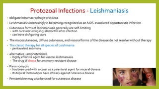 Protozoal Infections - Leishmaniasis
• obligate intramacrophage protozoa
• Leishmaniasis increasingly is becoming recognized as anAIDS-associated opportunistic infection
• Cutaneous forms of leishmaniasis generally are self-limiting
• with cures occurring in 3-18 months after infection
• can leave disfiguring scars
• The mucocutaneous, diffuse cutaneous, and visceral forms of the disease do not resolve without therapy
• The classic therapy for all species of Leishmania
• pentavalent antimony
• alternative : amphotericin B
• highly effective agent for visceral leishmaniasis
• The drug of choice for antimony-resistant disease
• Paromomycin
• has been used with success as a parenteral agent for visceral disease
• Its topical formulations have efficacy against cutaneous disease
• Pentamidine may also be used for cutaneous disease
11
 