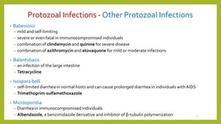 Protozoal Infections - Other Protozoal Infections
• Babesiosis
• mild and self-limiting
• severe or even fatal in immunocompromised individuals
• combination of clindamycin and quinine for severe disease
• combination of azithromycin and atovaquone for mild or moderate infections
• Balantidiasis
• an infection of the large intestine
• Tetracycline
• Isospora belli
• self-limited diarrhea in normal hosts and can cause prolonged diarrhea in individuals with AIDS
• Trimethoprim-sulfamethoxazole
• Microsporidia
• Diarrhea in immunocompromised individuals
• Albendazole, a benzimidazole derivative and inhibitor of β-tubulin polymerization 12
 