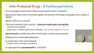 Anti-Protozoal Drugs - 8-Hydroxyquinolines
• A luminal agent to eliminate intestinal colonization with E. histolytica
• appropriate doses (never to exceed 2 g/day and duration of therapy not greater than 20 days in
adults)
• adverse effects are unusual
• The most important toxic reaction : subacute myelo-optic neuropathy
• Peripheral neuropathy
• High doses in children with chronic diarrhea : optic atrophy and loss of vision
• paromomycin is preferred as the luminal agent used to treat amebiasis
• Iodoquinol is a reasonable alternative
• A combination with metronidazole
• amebic colitis or amebic liver abscess
• a single agent for asymptomatic E. histolytica
14
 