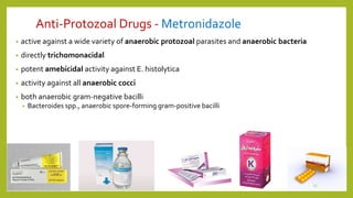 Anti-Protozoal Drugs - Metronidazole
• active against a wide variety of anaerobic protozoal parasites and anaerobic bacteria
• directly trichomonacidal
• potent amebicidal activity against E. histolytica
• activity against all anaerobic cocci
• both anaerobic gram-negative bacilli
• Bacteroides spp., anaerobic spore-forming gram-positive bacilli
15
 