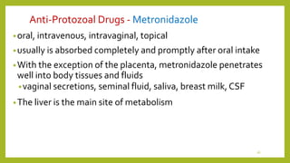 Anti-Protozoal Drugs - Metronidazole
•oral, intravenous, intravaginal, topical
•usually is absorbed completely and promptly after oral intake
•With the exception of the placenta, metronidazole penetrates
well into body tissues and fluids
•vaginal secretions, seminal fluid, saliva, breast milk, CSF
•The liver is the main site of metabolism
16
 