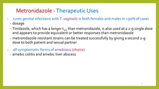 Metronidazole -Therapeutic Uses
1. cures genital infections with T. vaginalis in both females and males in >90% of cases
• dosage
• Tinidazole, which has a longer t1/2 than metronidazole, is also used at a 2-g single dose
and appears to provide equivalent or better responses than metronidazole
• metronidazole-resistant strains can be treated successfully by giving a second 2-g
dose to both patient and sexual partner
2. all symptomatic forms of amebiasis (choice)
• amebic colitis and amebic liver abscess
17
 