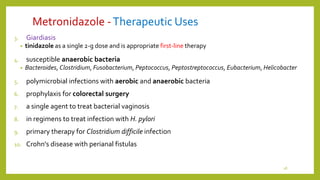 Metronidazole -Therapeutic Uses
3. Giardiasis
• tinidazole as a single 2-g dose and is appropriate first-line therapy
4. susceptible anaerobic bacteria
• Bacteroides, Clostridium, Fusobacterium, Peptococcus, Peptostreptococcus, Eubacterium, Helicobacter
5. polymicrobial infections with aerobic and anaerobic bacteria
6. prophylaxis for colorectal surgery
7. a single agent to treat bacterial vaginosis
8. in regimens to treat infection with H. pylori
9. primary therapy for Clostridium difficile infection
10. Crohn's disease with perianal fistulas
18
 