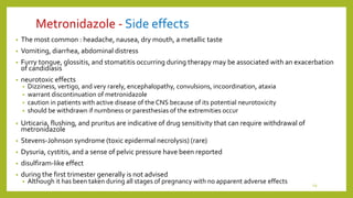 Metronidazole - Side effects
• The most common : headache, nausea, dry mouth, a metallic taste
• Vomiting, diarrhea, abdominal distress
• Furry tongue, glossitis, and stomatitis occurring during therapy may be associated with an exacerbation
of candidiasis
• neurotoxic effects
• Dizziness, vertigo, and very rarely, encephalopathy, convulsions, incoordination, ataxia
• warrant discontinuation of metronidazole
• caution in patients with active disease of the CNS because of its potential neurotoxicity
• should be withdrawn if numbness or paresthesias of the extremities occur
• Urticaria, flushing, and pruritus are indicative of drug sensitivity that can require withdrawal of
metronidazole
• Stevens-Johnson syndrome (toxic epidermal necrolysis) (rare)
• Dysuria, cystitis, and a sense of pelvic pressure have been reported
• disulfiram-like effect
• during the first trimester generally is not advised
• Although it has been taken during all stages of pregnancy with no apparent adverse effects 19
 