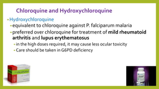 Chloroquine and Hydroxychloroquine
•Hydroxychloroquine
•equivalent to chloroquine against P. falciparum malaria
•preferred over chloroquine for treatment of mild rheumatoid
arthritis and lupus erythematosus
• in the high doses required, it may cause less ocular toxicity
• Care should be taken in G6PD deficiency
26
 