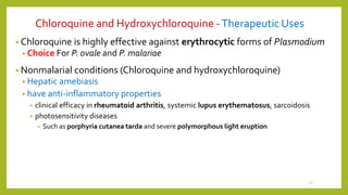 Chloroquine and Hydroxychloroquine -Therapeutic Uses
• Chloroquine is highly effective against erythrocytic forms of Plasmodium
• Choice For P. ovale and P. malariae
• Nonmalarial conditions (Chloroquine and hydroxychloroquine)
• Hepatic amebiasis
• have anti-inflammatory properties
• clinical efficacy in rheumatoid arthritis, systemic lupus erythematosus, sarcoidosis
• photosensitivity diseases
• Such as porphyria cutanea tarda and severe polymorphous light eruption
27
 