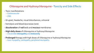 Chloroquine and Hydroxychloroquine -Toxicity and Side Effects
• Toxic manifestations
• Cardiovascular
• CNS
• GI upset, headache, visual disturbances, urticarial
• hemolysis and blood dyscrasias (rare)
• discoloration of nail beds and mucous membranes
• High daily doses of chloroquine or hydroxychloroquine
• irreversible retinopathy and ototoxicity
• Prolonged therapy with high doses of chloroquine or hydroxychloroquine
• toxic myopathy, cardiopathy, peripheral neuropathy
28
 