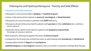 Chloroquine and Hydroxychloroquine -Toxicity and Side Effects
• Precautions and Contraindications
• Chloroquine is not recommended in epilepsy or myasthenia gravis
• Caution in the advanced liver disease or severe GI, neurological, or blood disorders
• chloroquine can cause hemolysis in patients with G6PD deficiency
• Chloroquine should not be prescribed for patients with psoriasis or other exfoliative skin conditions
• severe reactions
• should also not be used to treat malaria in patients with porphyria cutanea tarda
• the danger of cutaneous reactions
• Most important, chloroquine opposes the action of anticonvulsants
• increases the risk of ventricular arrhythmias when co-administered with amiodarone or halofantrine
• increases plasma levels of digoxin and cyclosporine
• ophthalmological and neurological evaluations every 3-6 months in long-term and high-dose therapy
29
 
