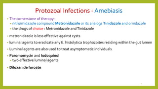 Protozoal Infections - Amebiasis
• The cornerstone of therapy :
• nitroimidazole compound Metronidazole or its analogs Tinidazole and ornidazole
• the drugs of choice : Metronidazole andTinidazole
• metronidazole is less effective against cysts
• luminal agents to eradicate any E. histolytica trophozoites residing within the gut lumen
• Luminal agents are also used to treat asymptomatic individuals
• Paromomycin and Iodoquinol
• two effective luminal agents
• Diloxanide furoate
4
 