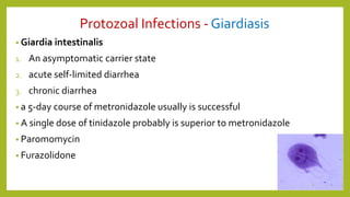 Protozoal Infections - Giardiasis
• Giardia intestinalis
1. An asymptomatic carrier state
2. acute self-limited diarrhea
3. chronic diarrhea
• a 5-day course of metronidazole usually is successful
• A single dose of tinidazole probably is superior to metronidazole
• Paromomycin
• Furazolidone
5
 