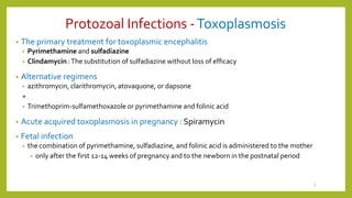 Protozoal Infections -Toxoplasmosis
• The primary treatment for toxoplasmic encephalitis
• Pyrimethamine and sulfadiazine
• Clindamycin :The substitution of sulfadiazine without loss of efficacy
• Alternative regimens
• azithromycin, clarithromycin, atovaquone, or dapsone
+
• Trimethoprim-sulfamethoxazole or pyrimethamine and folinic acid
• Acute acquired toxoplasmosis in pregnancy : Spiramycin
• Fetal infection
• the combination of pyrimethamine, sulfadiazine, and folinic acid is administered to the mother
• only after the first 12-14 weeks of pregnancy and to the newborn in the postnatal period
8
 