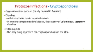 Protozoal Infections - Cryptosporidiosis
• Cryptosporidium parvum (newly named C. hominis)
• Diarrhea
• self-limited infection in most individuals
• in immunocompromised individuals, the severity of voluminous, secretory
diarrhea
• Nitazoxanide
• the only drug approved for cryptosporidiosis in the U.S.
9
 