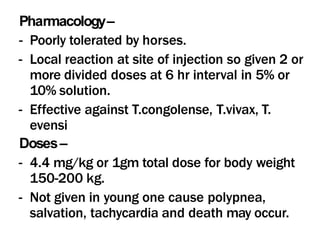 Pharmacology–
- Poorly tolerated by horses.
- Local reaction at site of injection so given 2 or
more divided doses at 6 hr interval in 5% or
10% solution.
- Effective against T.congolense, T.vivax, T.
evensi
Doses–
- 4.4 mg/kg or 1gm total dose for body weight
150-200 kg.
- Not given in young one cause polypnea,
salvation, tachycardia and death may occur.
 