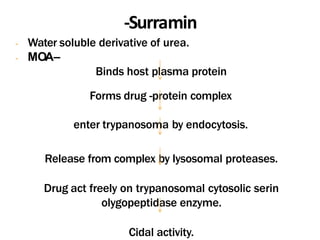 -Surramin
- Water soluble derivative of urea.
- MOA–
Binds host plasma protein
Forms drug -protein complex
enter trypanosoma by endocytosis.
Release from complex by lysosomal proteases.
Drug act freely on trypanosomal cytosolic serin
olygopeptidase enzyme.
Cidal activity.
 