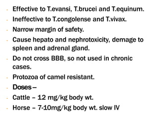 - Effective to T.evansi, T.brucei and T.equinum.
- Ineffective to T.congolense and T.vivax.
- Narrow margin of safety.
- Cause hepato and nephrotoxicity, demage to
spleen and adrenal gland.
- Do not cross BBB, so not used in chronic
cases.
- Protozoa of camel resistant.
- Doses–
- Cattle – 12 mg/kg body wt.
- Horse – 7-10mg/kg body wt. slow IV
 